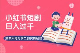 小红书短剧日入过千，爆单大佬分享二创实操经验